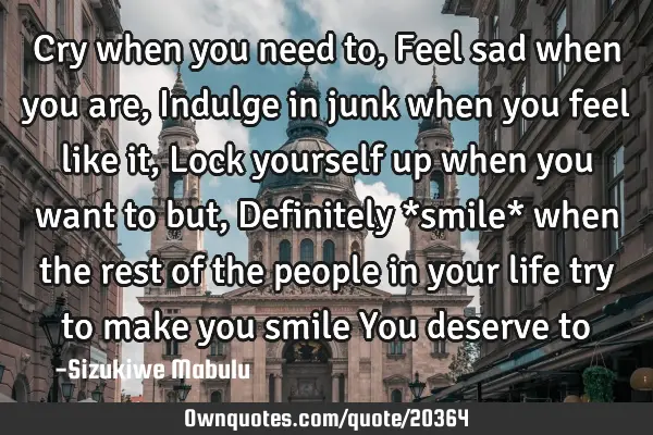 Cry when you need to, Feel sad when you are, Indulge in junk when you feel like it, Lock yourself