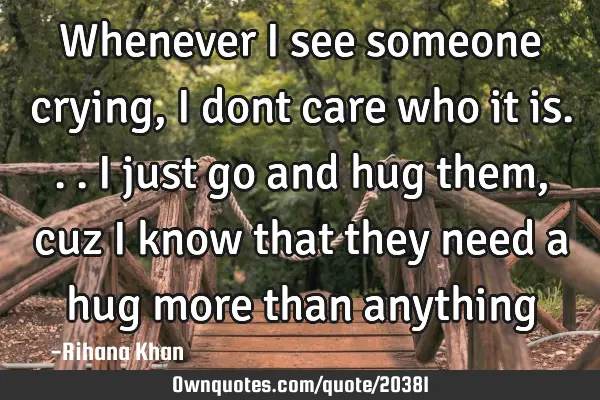 Whenever i see someone crying, i dont care who it is...i just go and hug them,cuz i know that they