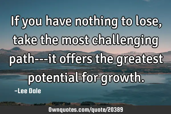 If you have nothing to lose, take the most challenging path---it offers the greatest potential for