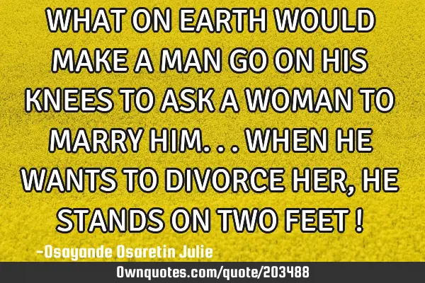 WHAT ON EARTH WOULD MAKE A MAN GO ON HIS KNEES TO ASK A WOMAN TO MARRY HIM...WHEN HE WANTS TO DIVORC