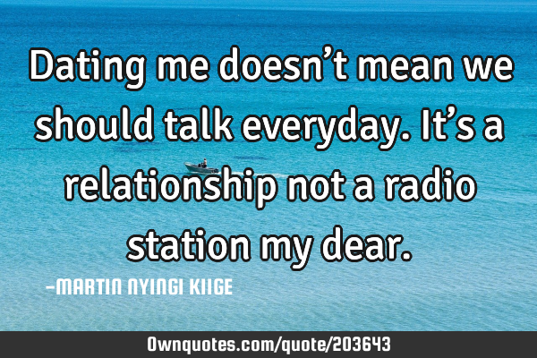 Dating me doesn’t mean we should talk everyday.It’s a relationship not a radio station my