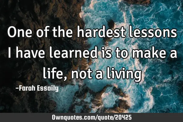 One of the hardest lessons I have learned is to make a life, not a
