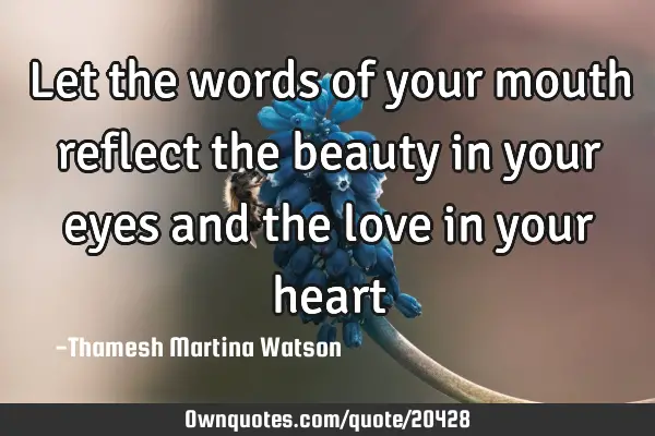 Let the words of your mouth reflect the beauty in your eyes and the love in your