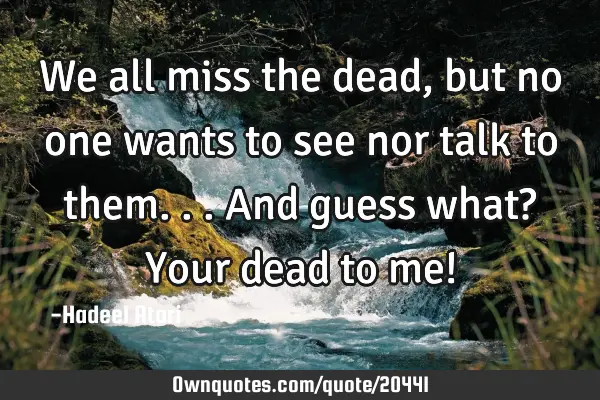We all miss the dead, but no one wants to see nor talk to them... And guess what? Your dead to me!