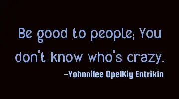 Be good to people; You don't know who's crazy.