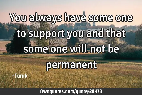 You always have some one to support you and that some one will not be