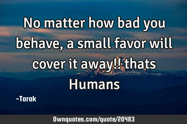 No matter how bad you behave, a small favor will cover it away!! thats H