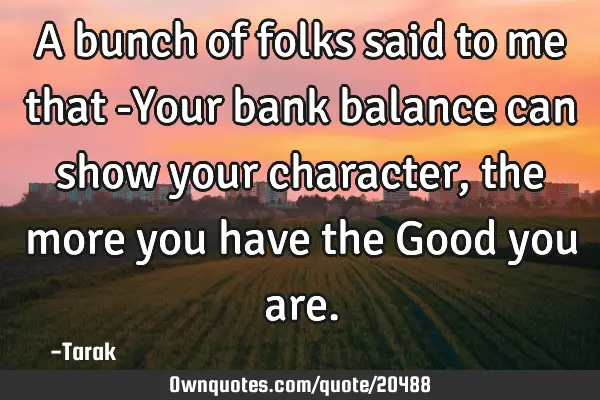 A bunch of folks said to me that -Your bank balance can show your character, the more you have the G