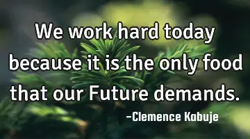 We work hard today because it is the only food that our Future demands.