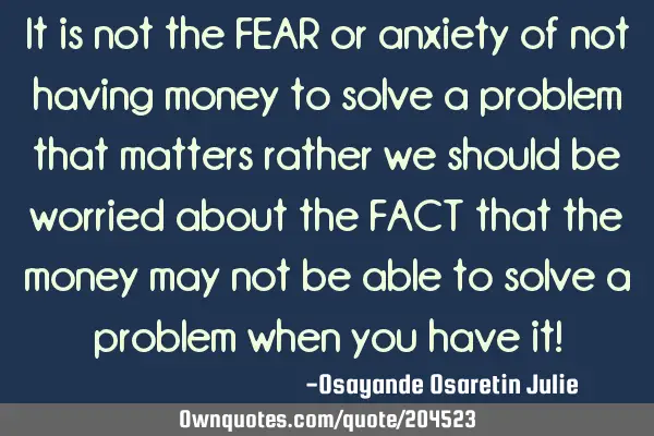 It is not the FEAR or anxiety of not having money to solve a problem that matters rather we should