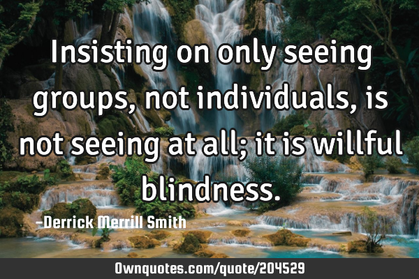 Insisting on only seeing groups, not individuals, is not seeing at all; it is willful