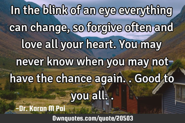 In the blink of an eye everything can change, so forgive often and love all your heart. You may