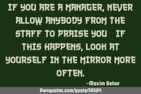 If you are a manager, never allow anybody from the staff to praise you; if this happens, look at