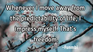 Whenever I move away from the predictability of life, I impress myself. That's freedom.