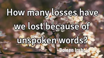 How many losses have we lost because of unspoken words?
