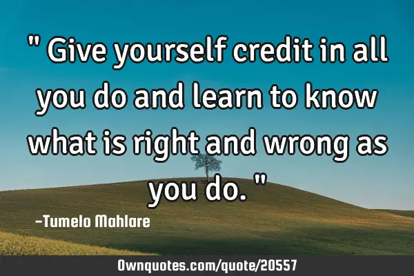 " Give yourself credit in all you do and learn to know what is right and wrong as you do."