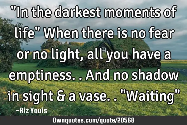 "In the darkest moments of life" When there is no fear or no light, all you have a emptiness.. And