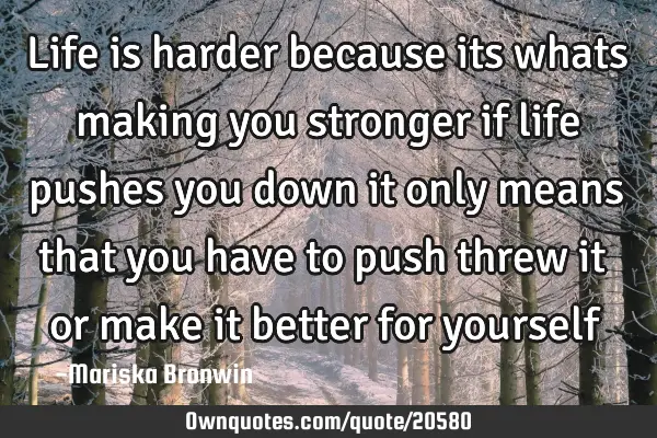 Life is harder because its whats making you stronger if life pushes you down it only means that you