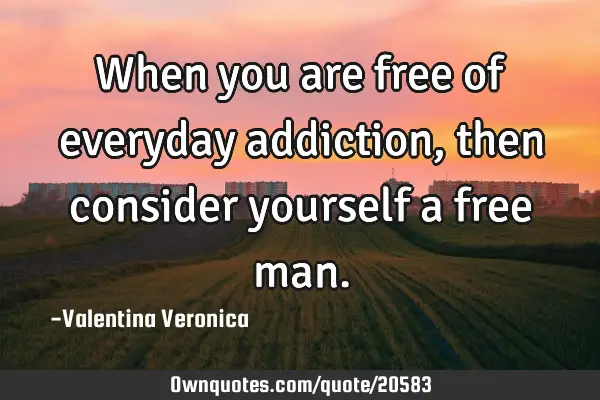 When you are free of everyday addiction, then consider yourself a free