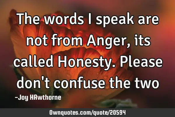 The words I speak are not from Anger, its called Honesty. Please don