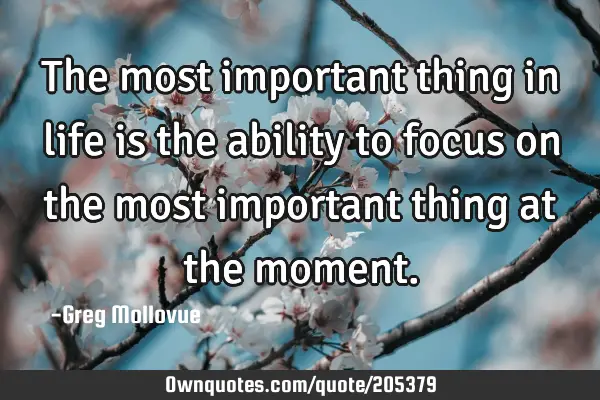 The most important thing in life is the ability to focus on the most important thing at the