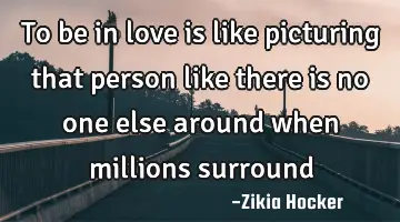 To be in love is like picturing that person like there is no one else around when millions