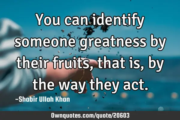 You can identify someone greatness by their fruits, that is, by the way they