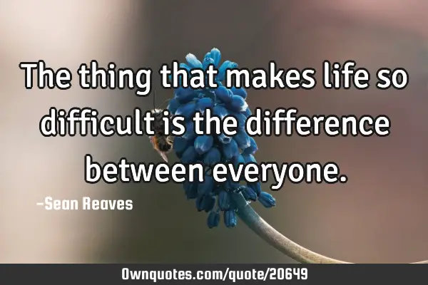The thing that makes life so difficult is the difference between