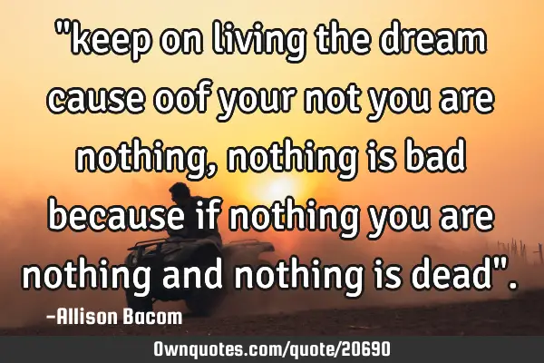 "keep on living the dream cause oof your not you are nothing, nothing is bad because if nothing you