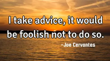 I take advice, it would be foolish not to do so.