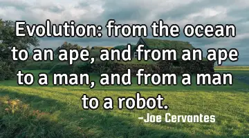 Evolution: from the ocean to an ape, and from an ape to a man, and from a man to a robot.