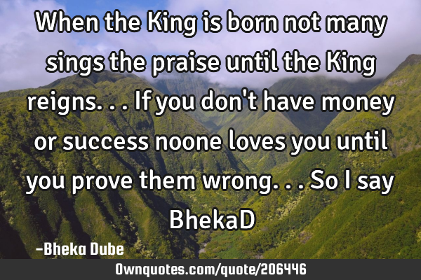 When the King is born not many sings the praise until the King reigns...if you don