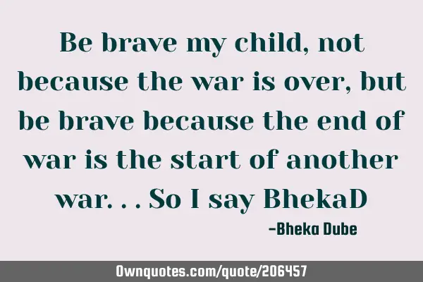 Be brave my child, not because the war is over , but be brave because the end of war is the start