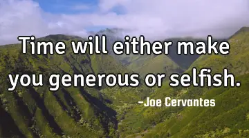 Time will either make you generous or selfish.