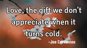 Love, the gift we don't appreciate when it turns cold.