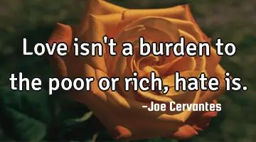 Love isn't a burden to the poor or rich, hate is.