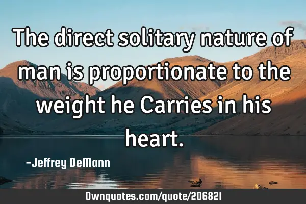 The direct solitary nature of man
is proportionate to the weight he
Carries in his