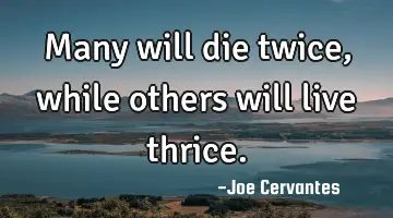 Many will die twice, while others will live thrice.