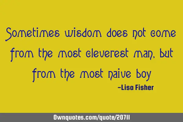 Sometimes wisdom does not come from the most cleverest man, but from the most naive