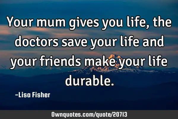 Your mum gives you life, the doctors save your life and your friends make your life