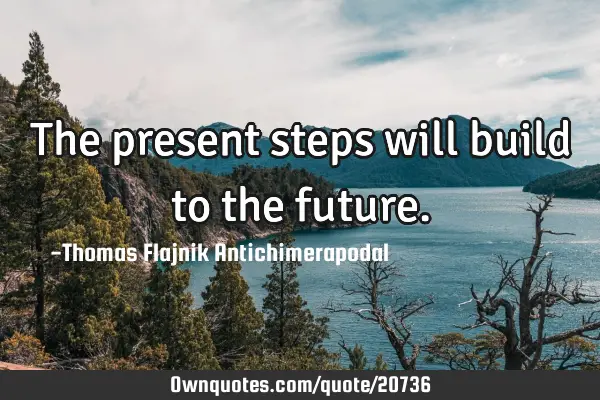 The present steps will build to the