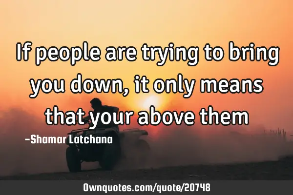 If people are trying to bring you down,it only means that your above