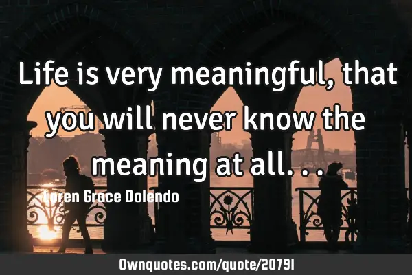 Life is very meaningful, that you will never know the meaning at
