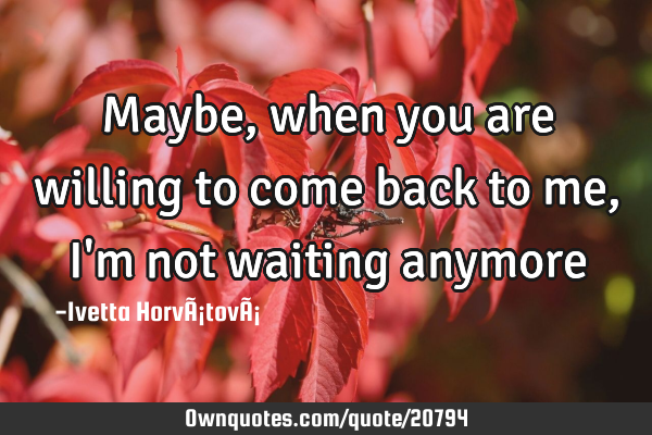 Maybe, when you are willing to come back to me, I