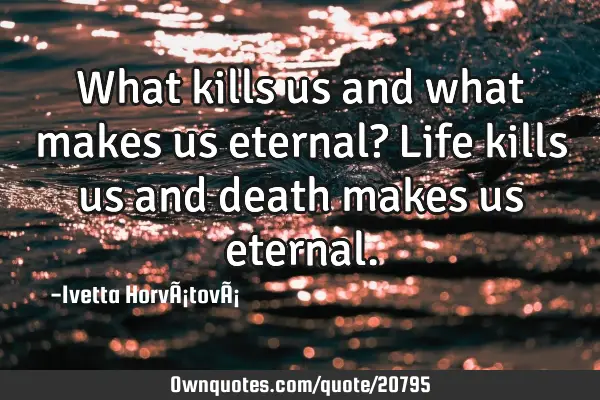 What kills us and what makes us eternal? Life kills us and death makes us