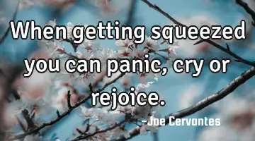 When getting squeezed you can panic, cry or rejoice.