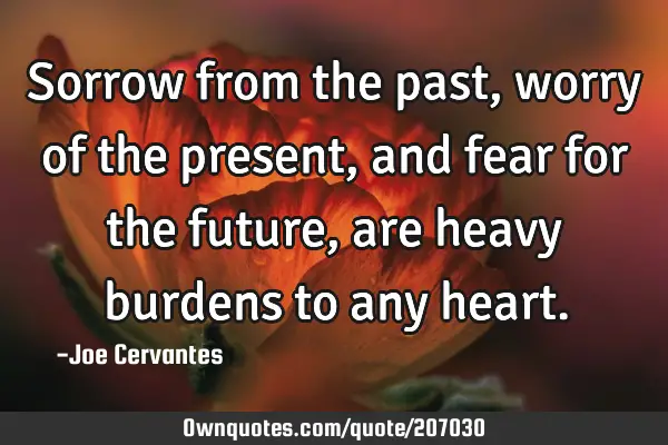 Sorrow from the past, worry of the present, and fear for the future, are heavy burdens to any