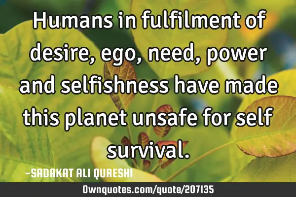 Humans in fulfilment of desire, ego,need,power and selfishness have made this planet unsafe for