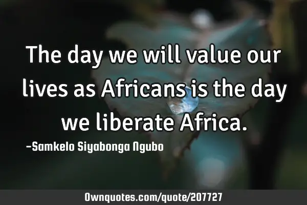 The day we will value our lives as Africans is the day we liberate A