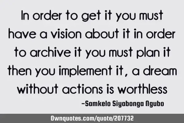 In order to get it you must have a vision about it in order to archive it you must plan it then you